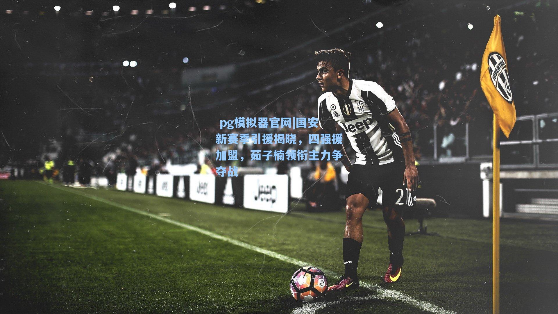  pg模拟器官网|国安新赛季引援揭晓，四强援加盟，茹子楠领衔主力争夺战