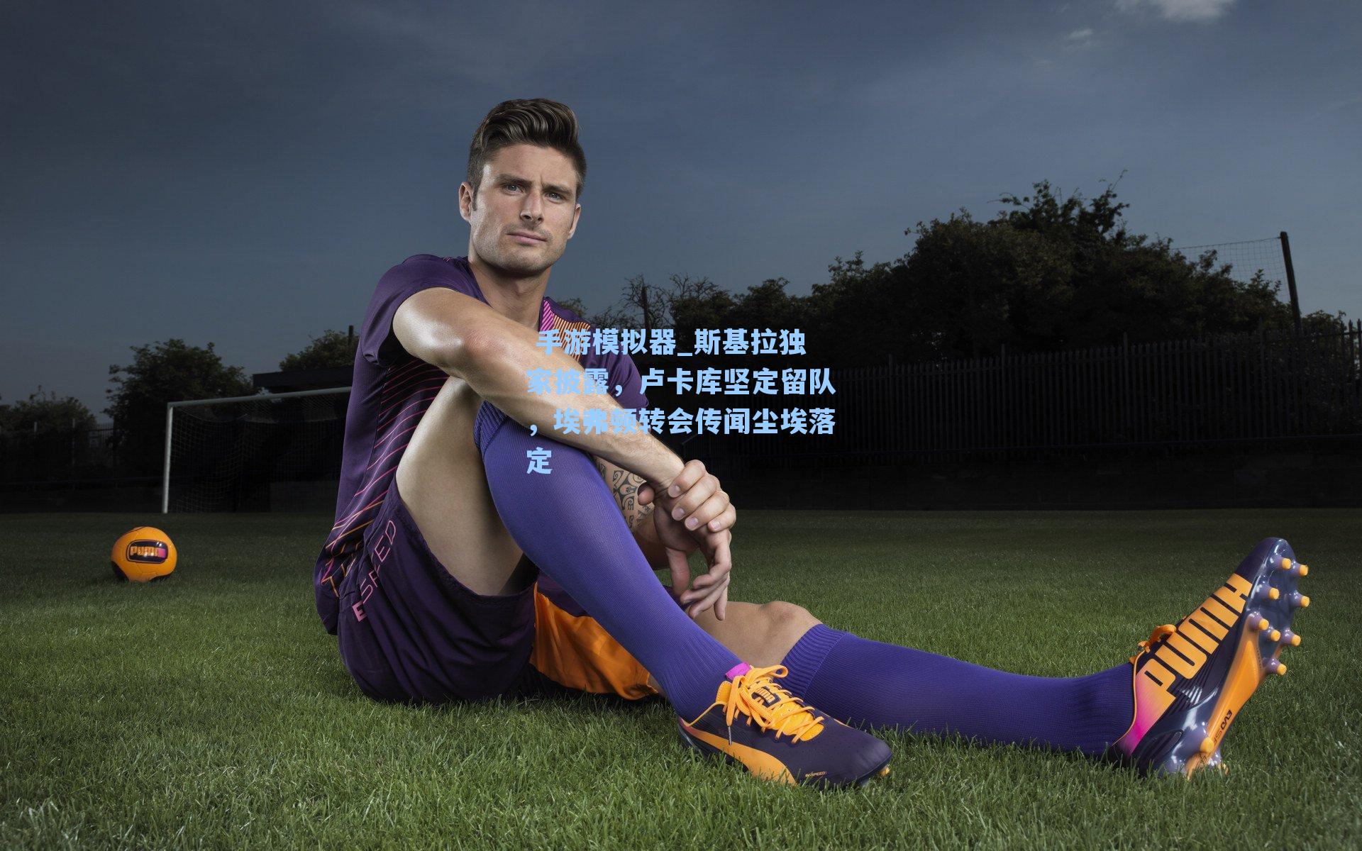  手游模拟器_斯基拉独家披露，卢卡库坚定留队，埃弗顿转会传闻尘埃落定