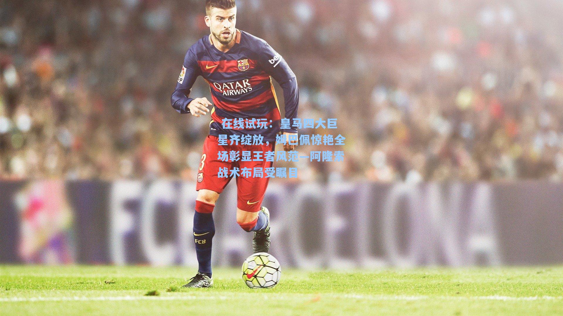  在线试玩：皇马四大巨星齐绽放，姆巴佩惊艳全场彰显王者风范—阿隆索战术布局受瞩目