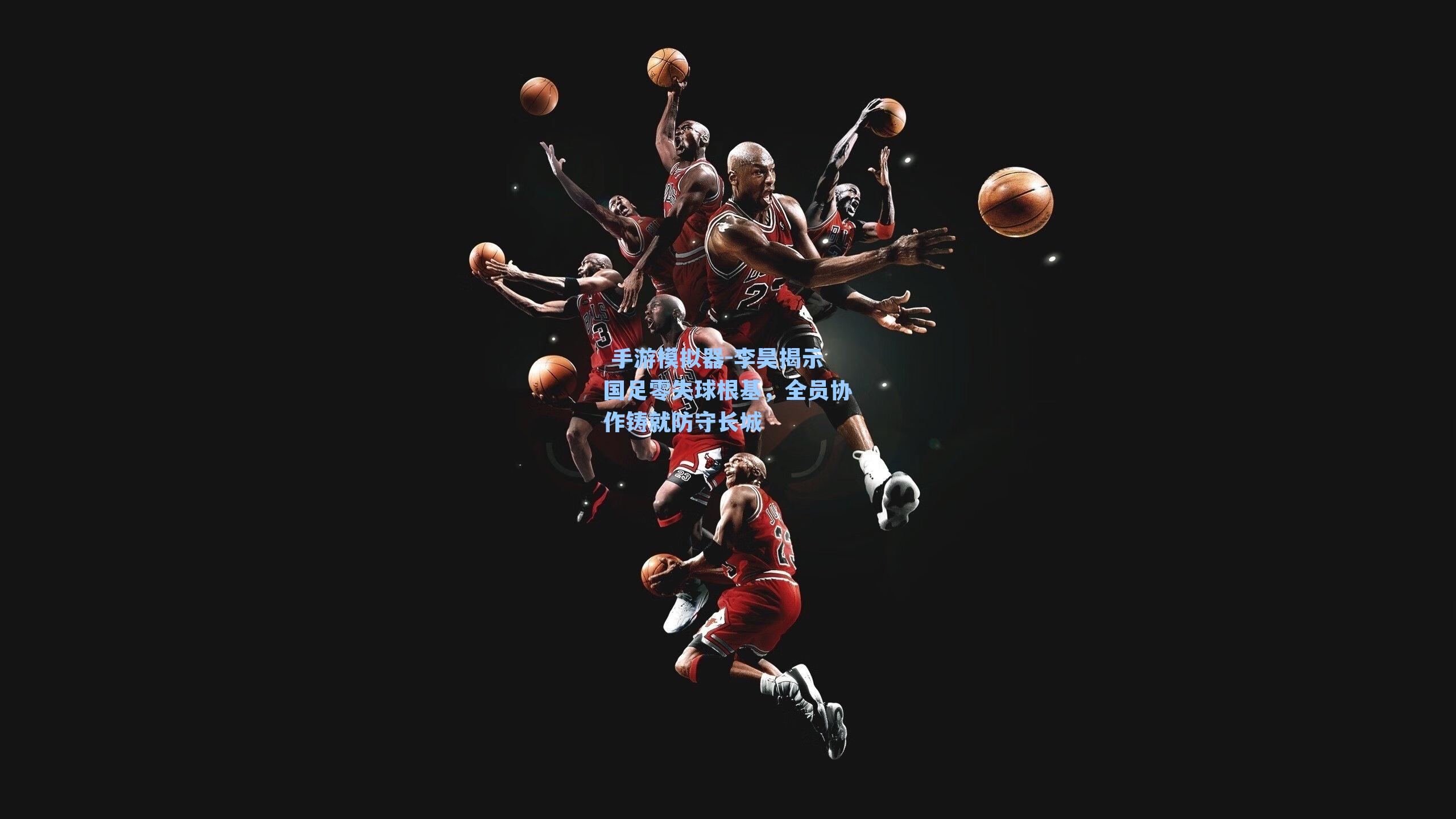 李昊揭示国足零失球根基，全员协作铸就防守长城